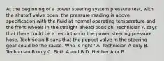 At the beginning of a power steering system pressure test, with the shutoff valve open, the pressure reading is above specification with the fluid at normal operating temperature and the front wheels in the straight-ahead position. Technician A says that there could be a restriction in the power steering pressure hose. Technician B says that the poppet valve in the steering gear could be the cause. Who is right? A. Technician A only B. Technician B only C. Both A and B D. Neither A or B