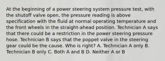 At the beginning of a power steering system pressure test, with the shutoff valve open, the pressure reading is above specification with the fluid at normal operating temperature and the front wheels in the straight-ahead position. Technician A says that there could be a restriction in the power steering pressure hose. Technician B says that the poppet valve in the steering gear could be the cause. Who is right? A. Technician A only B. Technician B only C. Both A and B D. Neither A or B