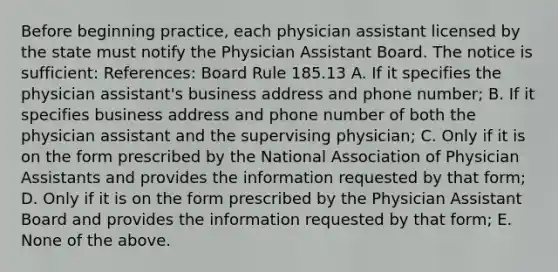 Before beginning practice, each physician assistant licensed by the state must notify the Physician Assistant Board. The notice is sufficient: References: Board Rule 185.13 A. If it specifies the physician assistant's business address and phone number; B. If it specifies business address and phone number of both the physician assistant and the supervising physician; C. Only if it is on the form prescribed by the National Association of Physician Assistants and provides the information requested by that form; D. Only if it is on the form prescribed by the Physician Assistant Board and provides the information requested by that form; E. None of the above.