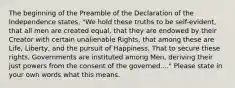 The beginning of the Preamble of the Declaration of the Independence states, "We hold these truths to be self-evident, that all men are created equal, that they are endowed by their Creator with certain unalienable Rights, that among these are Life, Liberty, and the pursuit of Happiness. That to secure these rights, Governments are instituted among Men, deriving their just powers from the consent of the governed...." Please state in your own words what this means.