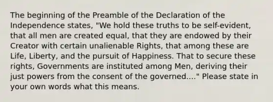 The beginning of the Preamble of the Declaration of the Independence states, "We hold these truths to be self-evident, that all men are created equal, that they are endowed by their Creator with certain unalienable Rights, that among these are Life, Liberty, and the pursuit of Happiness. That to secure these rights, Governments are instituted among Men, deriving their just powers from the consent of the governed...." Please state in your own words what this means.