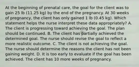 At the beginning of <a href='https://www.questionai.com/knowledge/k4ilvqalFS-prenatal-care' class='anchor-knowledge'>prenatal care</a>, the goal for the client was to gain 25 lb (11.25 kg) by the end of the pregnancy. At 30 weeks of pregnancy, the client has only gained 1 lb (0.45 kg). Which statement helps the nurse interpret these data appropriately? A. The client is progressing toward achieving the goal. The plan should be continued. B. The client has partially achieved the determined goal. The nurse should revise the goal to reflect a more realistic outcome. C. The client is not achieving the goal. The nurse should determine the reasons the client has not been gaining weight. D. It is too early to evaluate if the goal has been achieved. The client has 10 more weeks of pregnancy.