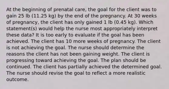 At the beginning of prenatal care, the goal for the client was to gain 25 lb (11.25 kg) by the end of the pregnancy. At 30 weeks of pregnancy, the client has only gained 1 lb (0.45 kg). Which statement(s) would help the nurse most appropriately interpret these data? It is too early to evaluate if the goal has been achieved. The client has 10 more weeks of pregnancy. The client is not achieving the goal. The nurse should determine the reasons the client has not been gaining weight. The client is progressing toward achieving the goal. The plan should be continued. The client has partially achieved the determined goal. The nurse should revise the goal to reflect a more realistic outcome.