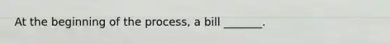 At the beginning of the process, a bill _______.