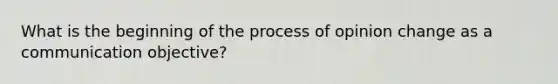 What is the beginning of the process of opinion change as a communication objective?