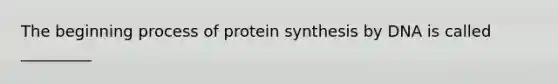 The beginning process of protein synthesis by DNA is called _________