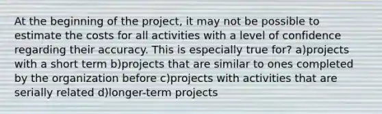 At the beginning of the project, it may not be possible to estimate the costs for all activities with a level of confidence regarding their accuracy. This is especially true for? a)projects with a short term b)projects that are similar to ones completed by the organization before c)projects with activities that are serially related d)longer-term projects