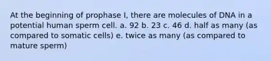 At the beginning of prophase I, there are molecules of DNA in a potential human sperm cell. a. 92 b. 23 c. 46 d. half as many (as compared to somatic cells) e. twice as many (as compared to mature sperm)