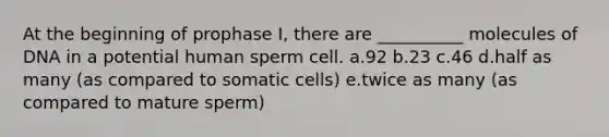 At the beginning of prophase I, there are __________ molecules of DNA in a potential human sperm cell. a.92 b.23 c.46 d.half as many (as compared to somatic cells) e.twice as many (as compared to mature sperm)