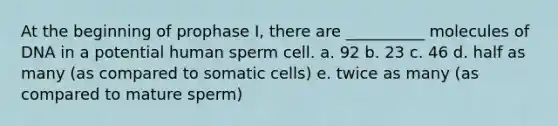 At the beginning of prophase I, there are __________ molecules of DNA in a potential human sperm cell. a. 92 b. 23 c. 46 d. half as many (as compared to somatic cells) e. twice as many (as compared to mature sperm)