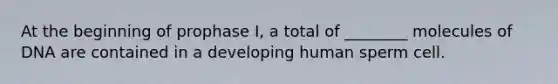 At the beginning of prophase I, a total of ________ molecules of DNA are contained in a developing human sperm cell.