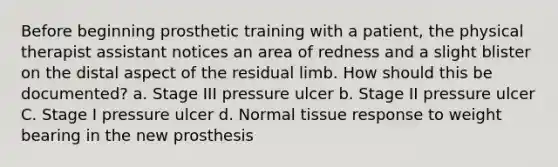 Before beginning prosthetic training with a patient, the physical therapist assistant notices an area of redness and a slight blister on the distal aspect of the residual limb. How should this be documented? a. Stage III pressure ulcer b. Stage II pressure ulcer C. Stage I pressure ulcer d. Normal tissue response to weight bearing in the new prosthesis