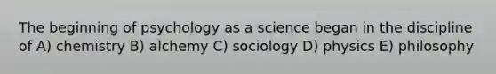 The beginning of psychology as a science began in the discipline of A) chemistry B) alchemy C) sociology D) physics E) philosophy