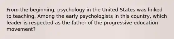 From the beginning, psychology in the United States was linked to teaching. Among the early psychologists in this country, which leader is respected as the father of the progressive education movement?