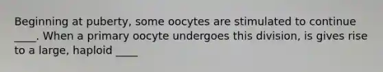 Beginning at puberty, some oocytes are stimulated to continue ____. When a primary oocyte undergoes this division, is gives rise to a large, haploid ____