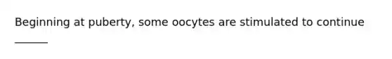 Beginning at puberty, some oocytes are stimulated to continue ______