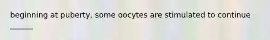 beginning at puberty, some oocytes are stimulated to continue ______