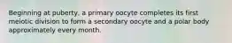 Beginning at puberty, a primary oocyte completes its first meiotic division to form a secondary oocyte and a polar body approximately every month.