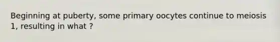 Beginning at puberty, some primary oocytes continue to meiosis 1, resulting in what ?