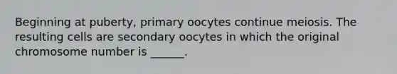 Beginning at puberty, primary oocytes continue meiosis. The resulting cells are secondary oocytes in which the original chromosome number is ______.