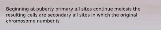 Beginning at puberty primary all sites continue meiosis the resulting cells are secondary all sites in which the original chromosome number is