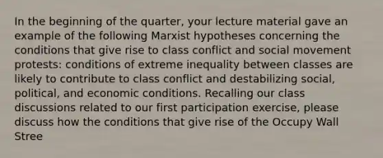 In the beginning of the quarter, your lecture material gave an example of the following Marxist hypotheses concerning the conditions that give rise to class conflict and social movement protests: conditions of extreme inequality between classes are likely to contribute to class conflict and destabilizing social, political, and economic conditions. Recalling our class discussions related to our first participation exercise, please discuss how the conditions that give rise of the Occupy Wall Stree