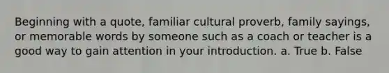 Beginning with a quote, familiar cultural proverb, family sayings, or memorable words by someone such as a coach or teacher is a good way to gain attention in your introduction. a. True b. False