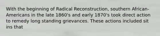 With the beginning of Radical Reconstruction, southern African-Americans in the late 1860's and early 1870's took direct action to remedy long standing grievances. These actions included sit ins that