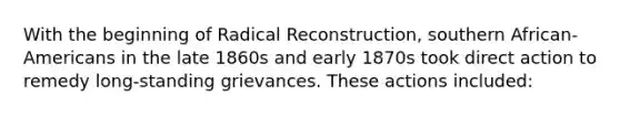 With the beginning of Radical Reconstruction, southern African-Americans in the late 1860s and early 1870s took direct action to remedy long-standing grievances. These actions included: