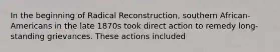 In the beginning of Radical Reconstruction, southern African-Americans in the late 1870s took direct action to remedy long-standing grievances. These actions included