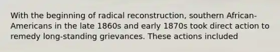 With the beginning of radical reconstruction, southern African-Americans in the late 1860s and early 1870s took direct action to remedy long-standing grievances. These actions included