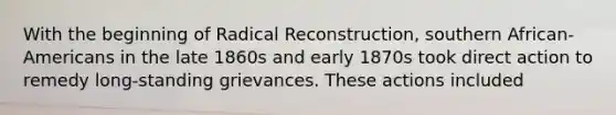 With the beginning of Radical Reconstruction, southern African-Americans in the late 1860s and early 1870s took direct action to remedy long-standing grievances. These actions included