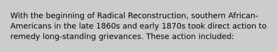 With the beginning of Radical Reconstruction, southern African-Americans in the late 1860s and early 1870s took direct action to remedy long-standing grievances. These action included: