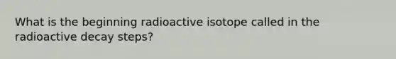 What is the beginning radioactive isotope called in the radioactive decay steps?