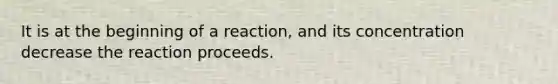 It is at the beginning of a reaction, and its concentration decrease the reaction proceeds.