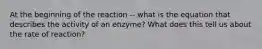 At the beginning of the reaction -- what is the equation that describes the activity of an enzyme? What does this tell us about the rate of reaction?