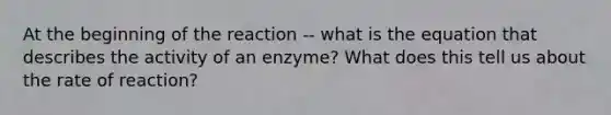 At the beginning of the reaction -- what is the equation that describes the activity of an enzyme? What does this tell us about the rate of reaction?