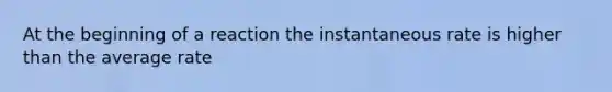 At the beginning of a reaction the instantaneous rate is higher than the average rate