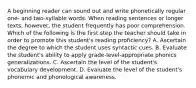 A beginning reader can sound out and write phonetically regular one- and two-syllable words. When reading sentences or longer texts, however, the student frequently has poor comprehension. Which of the following is the first step the teacher should take in order to promote this student's reading proficiency? A. Ascertain the degree to which the student uses syntactic cues. B. Evaluate the student's ability to apply grade-level-appropriate phonics generalizations. C. Ascertain the level of the student's vocabulary development. D. Evaluate the level of the student's phonemic and phonological awareness.