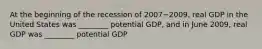 At the beginning of the recession of 2007−​2009, real GDP in the United States was​ ________ potential​ GDP, and in June​ 2009, real GDP was​ ________ potential GDP