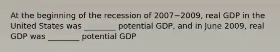 At the beginning of the recession of 2007−​2009, real GDP in the United States was​ ________ potential​ GDP, and in June​ 2009, real GDP was​ ________ potential GDP