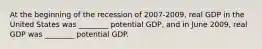 At the beginning of the recession of 2007-2009, real GDP in the United States was ________ potential GDP, and in June 2009, real GDP was ________ potential GDP.