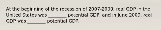 At the beginning of the recession of 2007-2009, real GDP in the United States was ________ potential GDP, and in June 2009, real GDP was ________ potential GDP.