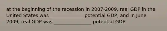 at the beginning of the recession in 2007-2009, real GDP in the United States was ______________ potential GDP, and in June 2009, real GDP was ________________ potential GDP