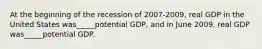 At the beginning of the recession of 2007-2009, real GDP in the United States was_____potential GDP, and in June 2009, real GDP was_____potential GDP.