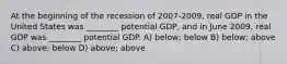 At the beginning of the recession of 2007-2009, real GDP in the United States was ________ potential GDP, and in June 2009, real GDP was ________ potential GDP. A) below; below B) below; above C) above; below D) above; above