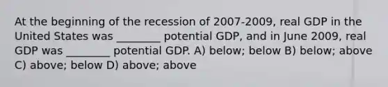 At the beginning of the recession of 2007-2009, real GDP in the United States was ________ potential GDP, and in June 2009, real GDP was ________ potential GDP. A) below; below B) below; above C) above; below D) above; above