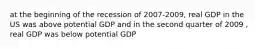 at the beginning of the recession of 2007-2009, real GDP in the US was above potential GDP and in the second quarter of 2009 , real GDP was below potential GDP