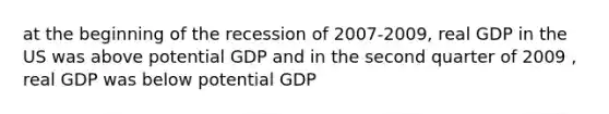 at the beginning of the recession of 2007-2009, real GDP in the US was above potential GDP and in the second quarter of 2009 , real GDP was below potential GDP