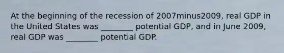 At the beginning of the recession of 2007minus​2009, real GDP in the United States was​ ________ potential​ GDP, and in June​ 2009, real GDP was​ ________ potential GDP.